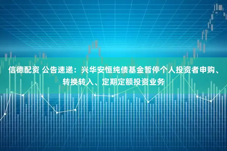 信德配资 公告速递：兴华安恒纯债基金暂停个人投资者申购、转换转入、定期定额投资业务