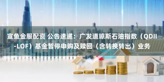 宣鱼金服配资 公告速递：广发道琼斯石油指数（QDII-LOF）基金暂停申购及赎回（含转换转出）业务