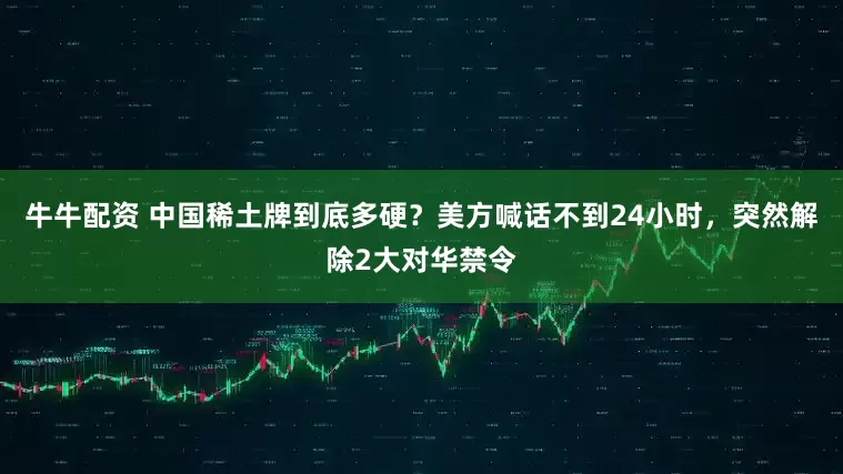 牛牛配资 中国稀土牌到底多硬？美方喊话不到24小时，突然解除2大对华禁令