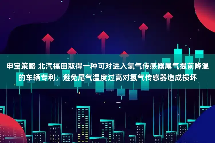 申宝策略 北汽福田取得一种可对进入氢气传感器尾气提前降温的车辆专利，避免尾气温度过高对氢气传感器造成损坏