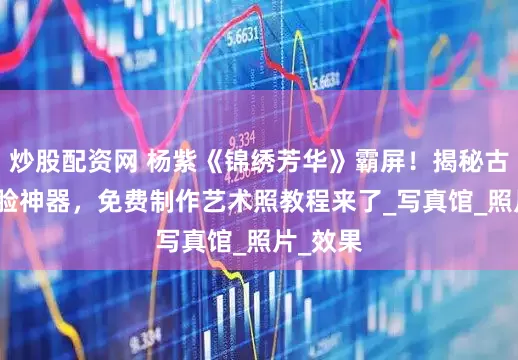 炒股配资网 杨紫《锦绣芳华》霸屏！揭秘古装AI换脸神器，免费制作艺术照教程来了_写真馆_照片_效果