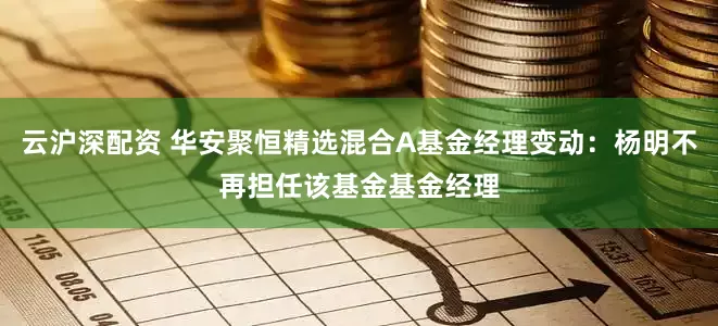 云沪深配资 华安聚恒精选混合A基金经理变动：杨明不再担任该基金基金经理