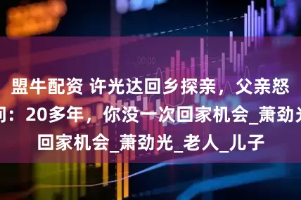盟牛配资 许光达回乡探亲，父亲怒骂其不孝，问：20多年，你没一次回家机会_萧劲光_老人_儿子
