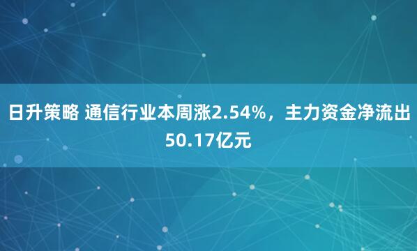 日升策略 通信行业本周涨2.54%，主力资金净流出50.17亿元