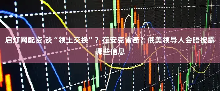 启灯网配资 谈“领土交换”？在安克雷奇？俄美领导人会晤披露哪些信息