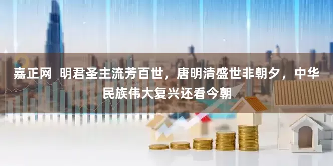 嘉正网  明君圣主流芳百世，唐明清盛世非朝夕，中华民族伟大复兴还看今朝