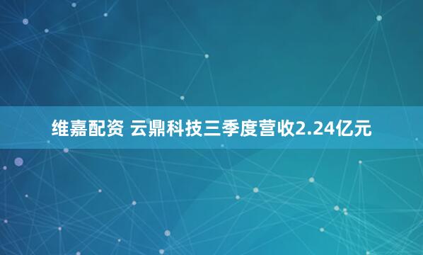 维嘉配资 云鼎科技三季度营收2.24亿元