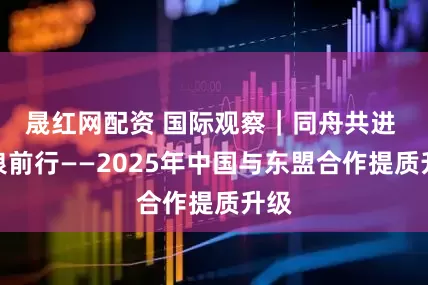 晟红网配资 国际观察｜同舟共进 逐浪前行——2025年中国与东盟合作提质升级
