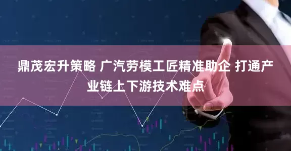 鼎茂宏升策略 广汽劳模工匠精准助企 打通产业链上下游技术难点