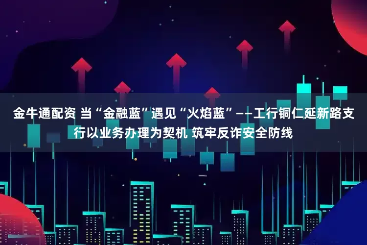 金牛通配资 当“金融蓝”遇见“火焰蓝”——工行铜仁延新路支行以业务办理为契机 筑牢反诈安全防线
