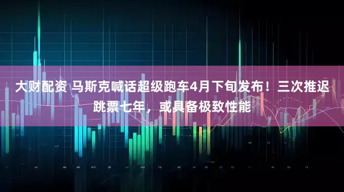 大财配资 马斯克喊话超级跑车4月下旬发布！三次推迟跳票七年，或具备极致性能